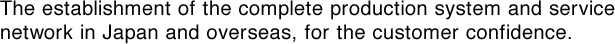 The establishment of the complete production system and service network in Japan and overseas, for the customer confidence. 