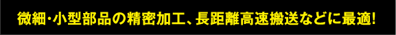 微細・小型部品の精密加工、長距離高速搬送などに最適！
